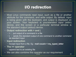 • Most Linux commands read input, such as a file or another
  attribute for the command, and write output. By default, input
  is being given with the keyboard, and output is displayed on
  your screen. Your keyboard is yourstandard input (stdin)
  device, and the screen or a particular terminal window is
  the standard output (stdout) device.
• Output redirection with > and |
  • > : put output of a command in a file
  • | : sends the standard output of one command to another command
    as standard input
• Input redirection
  • Accept input from a file. Eg : mail cousin < my_typed_letter
• The >> operator
  • append text to an existing file
• We can also combine this operator as our requirement
                                      Infinity                     25
 