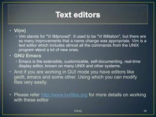 • Vi(m)
   • Vim stands for "Vi IMproved". It used to be "Vi IMitation", but there are
     so many improvements that a name change was appropriate. Vim is a
     text editor which includes almost all the commands from the UNIX
     program viand a lot of new ones.
• GNU Emacs
   • Emacs is the extensible, customizable, self-documenting, real-time
     display editor, known on many UNIX and other systems.
• And if you are working in GUI mode you have editors like
  gedit, emacs and some other. Using which you can modify
  files very easily.

• Please refer http://www.tuxfiles.org for more details on working
  with these editor

                                    Infinity                                26
 