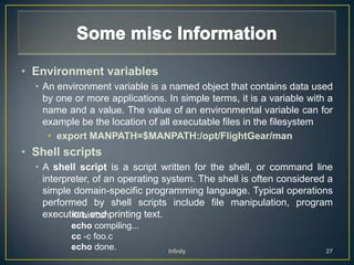 • Environment variables
  • An environment variable is a named object that contains data used
    by one or more applications. In simple terms, it is a variable with a
    name and a value. The value of an environmental variable can for
    example be the location of all executable files in the filesystem
     • export MANPATH=$MANPATH:/opt/FlightGear/man
• Shell scripts
  • A shell script is a script written for the shell, or command line
    interpreter, of an operating system. The shell is often considered a
    simple domain-specific programming language. Typical operations
    performed by shell scripts include file manipulation, program
    execution, and printing text.
           #!/bin/csh
          echo compiling...
          cc -c foo.c
          echo done.             Infinity                              27
 