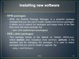 • RPM packages
  • RPM, the RedHat Package Manager, is a powerful package
    manager that you can use to install, update and remove packages.
    It allows you to search for packages and keeps track of the files
    that come with each package. Eg:
      • rpm -Uvh /path/to/rpm-package(s)
• DEB (.deb) packages
  • This package format is the default on Debian GNU/Linux,
    where dselect, and, nowadays more common, aptitude, is the
    standard tool for managing the packages. It is used to select
    packages that you want to install or upgrade. Eg:
     • dpkg -i debFileName


                               Infinity                            28
 