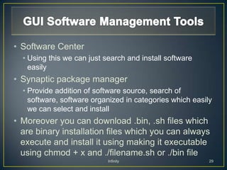 • Software Center
  • Using this we can just search and install software
    easily
• Synaptic package manager
  • Provide addition of software source, search of
    software, software organized in categories which easily
    we can select and install
• Moreover you can download .bin, .sh files which
  are binary installation files which you can always
  execute and install it using making it executable
  using chmod + x and ./filename.sh or ./bin file
                            Infinity                      29
 