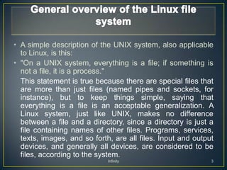 • A simple description of the UNIX system, also applicable
  to Linux, is this:
• "On a UNIX system, everything is a file; if something is
  not a file, it is a process."
  This statement is true because there are special files that
  are more than just files (named pipes and sockets, for
  instance), but to keep things simple, saying that
  everything is a file is an acceptable generalization. A
  Linux system, just like UNIX, makes no difference
  between a file and a directory, since a directory is just a
  file containing names of other files. Programs, services,
  texts, images, and so forth, are all files. Input and output
  devices, and generally all devices, are considered to be
  files, according to the system.
                             Infinity                        3
 