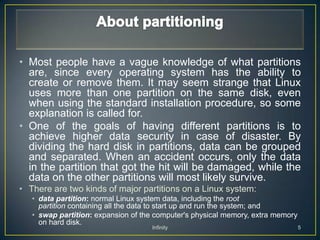 • Most people have a vague knowledge of what partitions
  are, since every operating system has the ability to
  create or remove them. It may seem strange that Linux
  uses more than one partition on the same disk, even
  when using the standard installation procedure, so some
  explanation is called for.
• One of the goals of having different partitions is to
  achieve higher data security in case of disaster. By
  dividing the hard disk in partitions, data can be grouped
  and separated. When an accident occurs, only the data
  in the partition that got the hit will be damaged, while the
  data on the other partitions will most likely survive.
• There are two kinds of major partitions on a Linux system:
   • data partition: normal Linux system data, including the root
     partition containing all the data to start up and run the system; and
   • swap partition: expansion of the computer's physical memory, extra memory
     on hard disk.
                                    Infinity                                     5
 