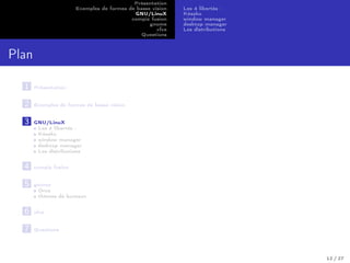Présentation
Exemples de formes de basse vision
GNU/LinuX
compiz fusion
gnome
xfce
Questions
Les 4 libertés :
Késako
window manager
desktop manager
Les distributions
Plan
1 Présentation
2 Exemples de formes de basse vision
3 GNU/LinuX
Les 4 libertés :
Késako
window manager
desktop manager
Les distributions
4 compiz fusion
5 gnome
Orca
thèmes de bureaux
6 xfce
7 Questions
12 / 27
 