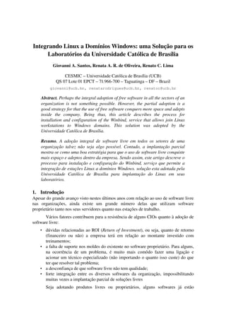 Integrando Linux a Domínios Windows: uma Solução para os 
     Laboratórios da Universidade Católica de Brasília
            Giovanni A. Santos, Renata A. R. de Oliveira, Renato C. Lima

                  CESMIC – Universidade Católica de Brasília (UCB)
              QS 07 Lote 01 EPCT – 71.966­700 – Taguatinga – DF – Brazil
          giovanni@ucb.br, renatarodrigues@ucb.br, renatoc@ucb.br

     Abstract. Perhaps the integral adoption of free software in all the sectors of an  
     organization   is  not  something  possible.   However,  the  partial  adoption   is  a  
     good strategy for that the use of free software conquers more space and adepts  
     inside   the   company.   Being   thus,   this   article   describes   the   process   for  
     installation and configuration of the Winbind, service that allows join Linux 
     workstations   to   Windows   domains.   This   solution   was   adopted   by   the  
     Universidade Católica de Brasília.

     Resumo.  A  adoção  integral  de  software  livre  em   todos   os  setores   de  uma  
     organização talvez não seja algo possível. Contudo, a implantação parcial  
     mostra­se como uma boa estratégia para que o uso de software livre conquiste  
     mais espaço e adeptos dentro da empresa. Sendo assim, este artigo descreve o  
     processo para instalação e configuração do Winbind, serviço que permite a  
     integração de estações Linux a domínios Windows. solução esta adotada pela  
     Universidade   Católica   de   Brasília   para   implantação   do   Linux   em   seus  
     laboratórios.

1. Introdução
Apesar do grande avanço visto nestes últimos anos com relação ao uso de software livre 
nas   organizações,   ainda   existe   um   grande   número   delas   que   utilizam   software 
proprietário tanto nos seus servidores quanto nas estações de trabalho.
       Vários fatores contribuem para a resistência de alguns CIOs quanto à adoção de 
software livre:
    • dúvidas relacionadas ao ROI (Return of Investment), ou seja, quanto de retorno 
      (financeiro   ou   não)   a   empresa   terá   em   relação   ao   montante   investido   com 
      treinamentos; 
    • a falta de suporte nos moldes do existente no software proprietário. Para alguns, 
      na   ocorrência   de   um   problema,   é   muito   mais   comôdo   fazer   uma   ligação   e 
      acionar um técnico especializado (não importando o quanto isso custe) do que 
      ter que resolver tal problema; 
    • a desconfiança de que software livre não tem qualidade; 
    • forte   integração   entre   os   diversos   softwares   da   organização,   impossibilitando 
      muitas vezes a implantação parcial de soluções livres 
        Seja   adotando   produtos   livres   ou   proprietários,   alguns   softwares   já   estão 
 