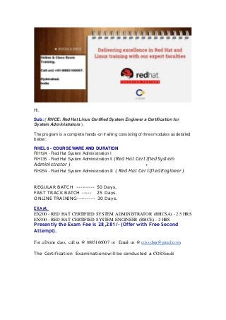 Hi, 
Sub: ( RHCE: Red Hat Linux Certified System Engineer a Certification for 
System Administrators ). 
The program is a complete hands-on training consisting of three modules as detailed 
below: 
RHEL 6 - COURSE WARE AND DURATION 
RH124 - Red Hat System Administration I 
RH135 - Red Hat System Administration II (Red Hat Certified System 
Administrator ) + 
RH254 - Red Hat System Administration III ( Red Hat Certified Engineer ) 
REGULAR BATCH --------- 50 Days. 
FAST TRACK BATCH ----- 25 Days. 
ONLINE TRAINING--------- 30 Days. 
EXAM: 
EX200 - RED HAT CERTIFIED SYSTEM ADMINISTRATOR (RHCSA) - 2.5 HRS 
EX300 - RED HAT CERTIFIED SYSTEM ENGINEER (RHCE) - 2 HRS 
Presently the Exam Fee is 28,281/- (Offer with Free Second 
Attempt). 
For a Demo class, call us @ 8885166007 or Email us @ coss.dsnr@gmail.com 
The Certification Examinations will be conducted at COSS itself. 
