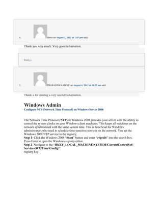 4.                     Shiva on August 2, 2012 at 7:07 pm said:


     Thank you very much. Very good information.



     Reply ↓




5.                     PRASAD RANADIVE on August 4, 2012 at 10:25 am said:



     Thank u for sharing a very usefull information.


     Windows Admin
     Configure NTP (Network Time Protocol) on Windows Server 2008


     The Network Time Protocol (NTP) in Windows 2008 provides your server with the ability to
     control the system clocks on your Windows client machines. This keeps all machines on the
     network synchronized with the same system time. This is beneficial for Windows
     administrators who need to schedule time-sensitive services on the network. You set the
     Windows 2008 NTP service in the registry.
     Step 1- Click the Windows 2008 “Start” button and enter “regedit” into the search box.
     Press Enter to open the Windows registry editor.
     Step 2- Navigate to the “HKEY_LOCAL_MACHINESYSTEMCurrentControlSet
     ServicesW32TimeConfig“.
     registry key
 