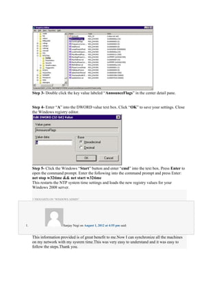 Step 3- Double click the key value labeled “AnnounceFlags” in the center detail pane.


     Step 4- Enter “A” into the DWORD value text box. Click “OK” to save your settings. Close
     the Windows registry editor.




     Step 5- Click the Windows “Start” button and enter “cmd” into the text box. Press Enter to
     open the command prompt. Enter the following into the command prompt and press Enter:
     net stop w32time && net start w32time
     This restarts the NTP system time settings and loads the new registry values for your
     Windows 2008 server.

     3 THOUGHTS ON “WINDOWS ADMIN”




1.                      Sanjay Negi on August 1, 2012 at 4:55 pm said:


     This information provided is of great benefit to me.Now I can synchronize all the machines
     on my network with my sysrem time.This was very easy to understand and it was easy to
     follow the steps.Thank you.
 
