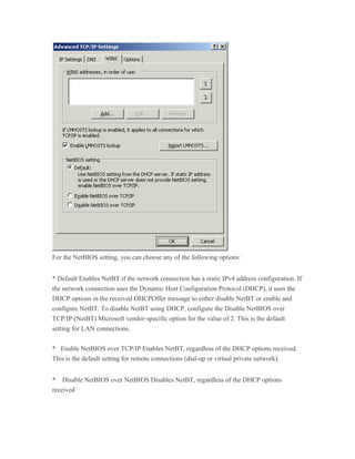 For the NetBIOS setting, you can choose any of the following options:


* Default Enables NetBT if the network connection has a static IPv4 address configuration. If
the network connection uses the Dynamic Host Configuration Protocol (DHCP), it uses the
DHCP options in the received DHCPOffer message to either disable NetBT or enable and
configure NetBT. To disable NetBT using DHCP, configure the Disable NetBIOS over
TCP/IP (NetBT) Microsoft vendor-specific option for the value of 2. This is the default
setting for LAN connections.


* Enable NetBIOS over TCP/IP Enables NetBT, regardless of the DHCP options received.
This is the default setting for remote connections (dial-up or virtual private network).


* Disable NetBIOS over NetBIOS Disables NetBT, regardless of the DHCP options
received
 