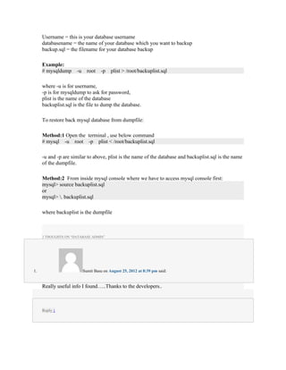 Username = this is your database username
     databasename = the name of your database which you want to backup
     backup.sql = the filename for your database backup

     Example:
     # mysqldump     -u     root   -p    plist > /root/backuplist.sql

     where -u is for username,
     -p is for mysqldump to ask for password,
     plist is the name of the database
     backuplist.sql is the file to dump the database.

     To restore back mysql database from dumpfile:

     Method:1 Open the terminal , use below command
     # mysql -u root -p plist < /root/backuplist.sql

     -u and -p are similar to above, plist is the name of the database and backuplist.sql is the name
     of the dumpfile.

     Method:2 From inside mysql console where we have to access mysql console first:
     mysql> source backuplist.sql
     or
     mysql> . backuplist.sql

     where backuplist is the dumpfile



     2 THOUGHTS ON “DATABASE ADMIN”




1.                        Sumit Basu on August 25, 2012 at 8:39 pm said:


     Really useful info I found…..Thanks to the developers..



     Reply ↓
 