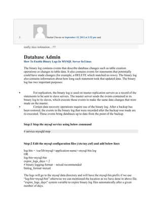 2.                      Sachin Chavan on September 15, 2012 at 5:52 pm said:



     really nice in4mation…!!!


     Database Admin
     How To Enable Binary Logs In MYSQL Server In Linux

     The binary log contains events that describe database changes such as table creation
     operations or changes to table data. It also contains events for statements that potentially
     could have made changes (for example, a DELETE which matched no rows). The binary log
     also contains information about how long each statement took that updated data. The binary
     log has two important purposes:


            For replication, the binary log is used on master replication servers as a record of the
     statements to be sent to slave servers. The master server sends the events contained in its
     binary log to its slaves, which execute those events to make the same data changes that were
     made on the master.
            Certain data recovery operations require use of the binary log. After a backup has
     been restored, the events in the binary log that were recorded after the backup was made are
     re-executed. These events bring databases up to date from the point of the backup.


     Step:1 Stop the mysql service using below command

     # service mysqld stop



     Step:2 Edit the mysql configuration files (/etc/my.cnf) and add below lines

     log-bin = /var/lib/mysql/<application-name>-mysql-bin.log
     OR
     log-bin=mysql-bin
     expire_logs_days = 2
     # binary logging format – mixed recommended
     binlog_format=mixed

     The logs will go to the mysql data directory and will have the mysql-bin prefix if we use
     “log-bin=mysql-bin” otherwise we can mentioned the location as we have done in above file.
     “expire_logs_days” system variable to expire binary log files automatically after a given
     number of days.
 