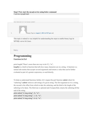 Step:3 Now start the mysql service using below command
     # service mysqld start



     ONE THOUGHT ON “DATABASE ADMIN”




1.                       Sanjay Negi on August 1, 2012 at 5:07 pm said:



     This topic is indeed is very helpful for understanding the steps to enable binary logs In
     MYSQL server In Linux.




     Reply ↓



     Programming
     Functions In Perl


     print length(“There’s more than one way to do it”), “n”;
     length() is a built-in function that tells how many characters are in a string. A function is a
     named sub-routine that accepts several arguments and returns a value that can be further
     evaluated as part of a greater expression, or used directly.



     To help us understand functions further, let’s inspect the perl function substr (short for
     “substring”).substr retrieves sub-strings of a given string. The first argument to it is a string,
     the second is the offset from which to take the substring, and the third is the length of the
     substring to be taken. The third one is optional and if unspecified, returns the substring till the
     end of the string.
     print substr(“A long string”, 3), “n”;
     print substr(“A long string”, 1, 4), “n”;
     print substr(“A long string”, 0, 6), “n”;
 