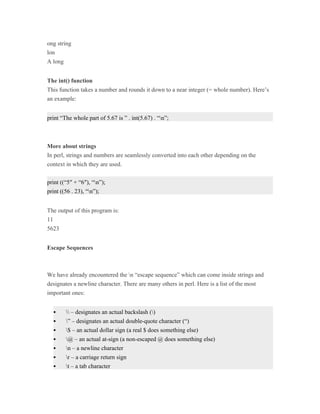 ong string
lon
A long


The int() function
This function takes a number and rounds it down to a near integer (= whole number). Here’s
an example:


print “The whole part of 5.67 is ” . int(5.67) . “n”;



More about strings
In perl, strings and numbers are seamlessly converted into each other depending on the
context in which they are used.


print ((“5″ + “6″), “n”);
print ((56 . 23), “n”);


The output of this program is:
11
5623


Escape Sequences



We have already encountered the n “escape sequence” which can come inside strings and
designates a newline character. There are many others in perl. Here is a list of the most
important ones:


         – designates an actual backslash ()
        ” – designates an actual double-quote character (“)
        $ – an actual dollar sign (a real $ does something else)
        @ – an actual at-sign (a non-escaped @ does something else)
        n – a newline character
        r – a carriage return sign
        t – a tab character
 
