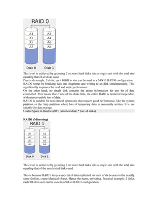 This level is achieved by grouping 2 or more hard disks into a single unit with the total size
equaling that of all disks used.
Practical example: 3 disks, each 80GB in size can be used in a 240GB RAID0 configuration.
RAID0 works by breaking data into fragments and writing to all disk simultaneously. This
significantly improves the read and write performance.
On the other hand, no single disk contains the entire information for any bit of data
committed. This means that if one of the disks fails, the entire RAID is rendered inoperable,
with unrecoverable loss of data.
RAID0 is suitable for non-critical operations that require good performance, like the system
partition or the /tmp partition where lots of temporary data is constantly written. It is not
suitable for data storage.
Usable Space in Raid level0 = (smallest disk) * (no. of disks)

RAID1 (Mirroring)




This level is achieved by grouping 2 or more hard disks into a single unit with the total size
equaling that of the smallest of disks used.

This is because RAID1 keeps every bit of data replicated on each of its devices in the exactly
same fashion, create identical clones. Hence the name, mirroring. Practical example: 2 disks,
each 80GB in size can be used in a 80GB RAID1 configuration.
 