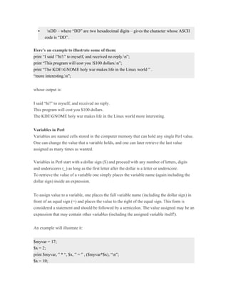     xDD – where “DD” are two hexadecimal digits – gives the character whose ASCII
      code is “DD”.


Here’s an example to illustrate some of them:
print “I said ”hi!” to myself, and received no reply.n”;
print “This program will cost you $100 dollars.n”;
print “The KDEGNOME holy war makes life in the Linux world ” .
“more interesting.n”;


whose output is:


I said “hi!” to myself, and received no reply.
This program will cost you $100 dollars.
The KDEGNOME holy war makes life in the Linux world more interesting.


Variables in Perl
Variables are named cells stored in the computer memory that can hold any single Perl value.
One can change the value that a variable holds, and one can later retrieve the last value
assigned as many times as wanted.


Variables in Perl start with a dollar sign ($) and proceed with any number of letters, digits
and underscores (_) as long as the first letter after the dollar is a letter or underscore.
To retrieve the value of a variable one simply places the variable name (again including the
dollar sign) inside an expression.


To assign value to a variable, one places the full variable name (including the dollar sign) in
front of an equal sign (=) and places the value to the right of the equal sign. This form is
considered a statement and should be followed by a semicolon. The value assigned may be an
expression that may contain other variables (including the assigned variable itself!).


An example will illustrate it:


$myvar = 17;
$x = 2;
print $myvar, ” * “, $x, ” = ” , ($myvar*$x), “n”;
$x = 10;
 