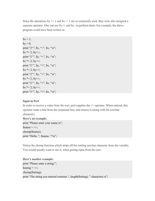 Since the operations $x += 1 and $x -= 1 are so commonly used, they were also assigned a
separate operator. One can use $x++ and $x– to perform them. For example, the above
program could have been written as:


$x = 1;
$y = 0;
print “2^”, $y, “=”, $x, “n”;
$x *= 2; $y++;
print “2^”, $y, “=”, $x, “n”;
$x *= 2; $y++;
print “2^”, $y, “=”, $x, “n”;
$x *= 2; $y++;
print “2^”, $y, “=”, $x, “n”;
$x *= 2; $y++;
print “2^”, $y, “=”, $x, “n”;
$x *= 2; $y++;
print “2^”, $y, “=”, $x, “n”;


Input in Perl
In order to receive a value from the user, perl supplies the <> operator. When entered, this
operator reads a line from the command line, and returns it (along with the newline
character).
Here’s an example:
print “Please enter your name:n”;
$name = <>;
chomp($name);
print “Hello, “, $name, “!n”;


Notice the chomp function which strips off the trailing newline character from the variable.
You would usually want to use it, when getting input from the user.


Here’s another example:
print “Please enter a string:”;
$string = <>;
chomp($string);
print “The string you entered contains “, length($string), ” characters.n”;
 