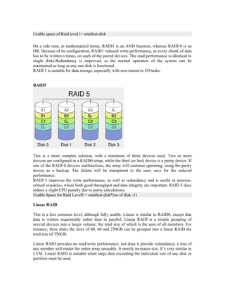 Usable space of Raid level1= smallest-disk

On a side note, in mathematical terms, RAID1 is an AND function, whereas RAID 0 is an
OR. Because of its configuration, RAID1 reduced write performance, as every chunk of data
has to be written n times, on each of the paired devices. The read performance is identical to
single disks.Redundancy is improved, as the normal operation of the system can be
maintained as long as any one disk is functional.
RAID 1 is suitable for data storage, especially with non-intensive I/O tasks.


RAID5




This is a more complex solution, with a minimum of three devices used. Two or more
devices are configured in a RAID0 setup, while the third (or last) device is a parity device. If
one of the RAID 0 devices malfunctions, the array will continue operating, using the parity
device as a backup. The failure will be transparent to the user, save for the reduced
performance.
RAID 5 improves the write performance, as well as redundancy and is useful in mission-
critical scenarios, where both good throughput and data integrity are important. RAID 5 does
induce a slight CPU penalty due to parity calculations.
Usable Space for Raid Level5 = smallest-disk*(no of disk -1)

Linear RAID

This is a less common level, although fully usable. Linear is similar to RAID0, except that
data is written sequentially rather than in parallel. Linear RAID is a simple grouping of
several devices into a larger volume, the total size of which is the sum of all members. For
instance, three disks the sizes of 40, 60 and 250GB can be grouped into a linear RAID the
total size of 350GB.

Linear RAID provides no read/write performance, not does it provide redundancy; a loss of
any member will render the entire array unusable. It merely increases size. It’s very similar to
LVM. Linear RAID is suitable when large data exceeding the individual size of any disk or
partition must be used.
 
