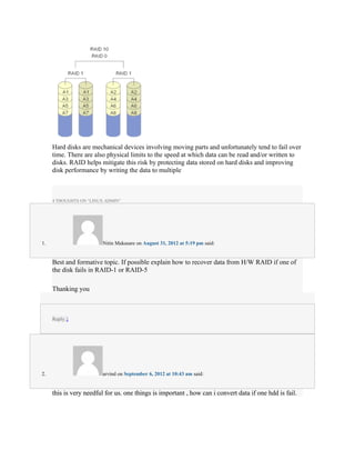 Hard disks are mechanical devices involving moving parts and unfortunately tend to fail over
     time. There are also physical limits to the speed at which data can be read and/or written to
     disks. RAID helps mitigate this risk by protecting data stored on hard disks and improving
     disk performance by writing the data to multiple



     4 THOUGHTS ON “LINUX ADMIN”




1.                       Nitin Makasare on August 31, 2012 at 5:19 pm said:


     Best and formative topic. If possible explain how to recover data from H/W RAID if one of
     the disk fails in RAID-1 or RAID-5

     Thanking you



     Reply ↓




2.                       arvind on September 6, 2012 at 10:43 am said:


     this is very needful for us. one things is important , how can i convert data if one hdd is fail.
 