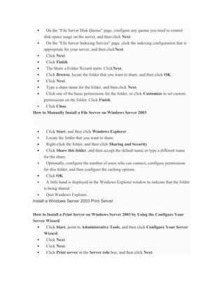     On the “File Server Disk Quotas” page, configure any quotas you need to control
      disk-space usage on the server, and then click Next.
      On the “File Server Indexing Service” page, click the indexing configuration that is
      appropriate for your server, and then clickNext.
      Click Next.
      Click Finish.
      The Share a Folder Wizard starts. ClickNext.
      Click Browse, locate the folder that you want to share, and then click OK.
      Click Next.
      Type a share name for the folder, and then click Next.
      Click one of the basic permissions for the folder, or click Customize to set custom
      permissions on the folder. Click Finish.
     Click Close.
How to Manually Install a File Server on Windows Server 2003



      Click Start, and then click Windows Explorer.
      Locate the folder that you want to share.
      Right-click the folder, and then click Sharing and Security.
      Click Share this folder, and then accept the default name or type a different name
      for the share.
      Optionally, configure the number of users who can connect, configure permissions
      for this folder, and then configure the caching options.
      Click OK.
       A little hand is displayed in the Windows Explorer window to indicate that the folder
      is being shared.
      Quit Windows Explorer.
Install a Windows Server 2003 Print Server


How to Install a Print Server on Windows Server 2003 by Using the Configure Your
Server Wizard
      Click Start, point to Administrative Tools, and then click Configure Your Server
      Wizard.
      Click Next.
      Click Next.
      Click Print server in the Server role box, and then click Next.
 