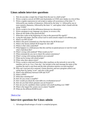 Linux admin interview questions
1. How do you take a single line of input from the user in a shell script?
2. Write a script to convert all DOS style backslashes to UNIX style slashes in a list of files.
3. Write a regular expression (or sed script) to replace all occurrences of the letter „f‟,
followed by any number of characters, followed by the letter „a‟, followed by one or
more numeric characters, followed by the letter „n‟, and replace what‟s found with the
string “UNIX”.
4. Write a script to list all the differences between two directories.
5. Write a program in any language you choose, to reverse a file.
6. What are the fields of the password file?
7. What does a plus at the beginning of a line in the password file signify?
8. Using the man pages, find the correct ioctl to send console output to an arbitrary pty.
9. What is an MX record?
10. What is the prom command on a Sun that shows the SCSI devices?
11. What is the factory default SCSI target for /dev/sd0?
12. Where is that value controlled?
13. What happens to a child process that dies and has no parent process to wait for it and
what‟s bad about this?
14. What‟s wrong with sendmail? What would you fix?
15. What command do you run to check file system consistency?
16. What‟s wrong with running shutdown on a network?
17. What can be wrong with setuid scripts?
18. What value does spawn return?
19. Write a script to send mail from three other machines on the network to root at the
machine you‟re on. Use a „here doc‟, but include in the mail message the name of the
machine the mail is sent from and the disk utilization statistics on each machine?
20. Why can‟t root just cd to someone‟s home directory and run a program called a.out
sitting there by typing “a.out”, and why is this good?
21. What is the difference between UDP and TCP?
22. What is DNS?
23. What does nslookup do?
24. How do you create a swapfile?
25. How would you check the route table on a workstation/server?
26. How do you find which ypmaster you are bound to?
27. How do you fix a problem where a printer will cutoff anything over 1MB?
28. What is the largest file system size in solaris? SunOS?
29. What are the different RAID levels?
^Back to Top
Interview questions for Linux admin
1. Advantages/disadvantages of script vs compiled program.
 