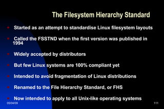 The Filesystem Hierarchy Standard Started as an attempt to standardise Linux filesystem layouts Called the FSSTND when the first version was published in 1994 Widely accepted by distributors But few Linux systems are 100% compliant yet Intended to avoid fragmentation of Linux distributions Renamed to the File Hierarchy Standard, or FHS Now intended to apply to all Unix-like operating systems 