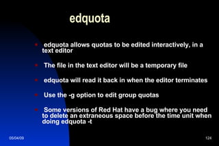 edquota edquota allows quotas to be edited interactively, in a text editor The file in the text editor will be a temporary file edquota will read it back in when the editor terminates Use the -g option to edit group quotas Some versions of Red Hat have a bug where you need to delete an extraneous space before the time unit when doing edquota -t 