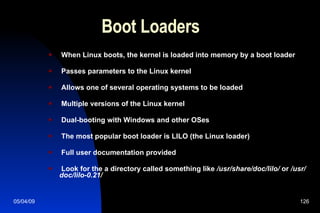 Boot Loaders When Linux boots, the kernel is loaded into memory by a boot loader Passes parameters to the Linux kernel Allows one of several operating systems to be loaded Multiple versions of the Linux kernel Dual-booting with Windows and other OSes The most popular boot loader is LILO (the Linux loader) Full user documentation provided Look for the a directory called something like  /usr/share/doc/lilo/  or  /usr/doc/lilo-0.21/ 