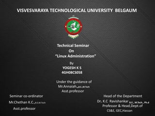 VISVESVARAYA TECHNOLOGICAL UNIVERSITY BELGAUM




                              Technical Seminar
                                    On
                             “Linux Administration”
                                    By
                                YOGESH K S
                                4GH08CS058

                             Under the guidance of
                              Mr.Annaiah.,B.E.,M.Tech
                               Asst.professor
Seminar co-ordinator                                         Head of the Department
Mr.Chethan K.C.,B.E,M.Tech                              Dr. K.C Ravishankar B.E., M.Tech., Ph.d
                                                            Professor & Head,Dept.of
   Asst.professor
                                                               CS&E, GEC,Hassan
 