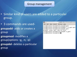 Group management


• Similar kind of users are added to a particular
  group.
• 3 commands are used-
groupadd- adds or creates a
group
groupmod- modifies a
group(options –g, -n, -p)
groupdel- deletes a particular
group
 