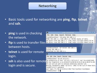 Networking


• Basic tools used for networking are ping, ftp, telnet
  and ssh.

• ping is used in checking
  the network.
• ftp is used to transfer files
  between hosts.
• telnet is used for remote
  login.
• ssh is also used for remote
  login and is secure.
 