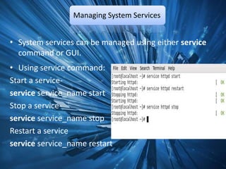 Managing System Services


• System services can be managed using either service
  command or GUI.
• Using service command:
Start a service-
service service_name start
Stop a service-
service service_name stop
Restart a service
service service_name restart
 