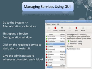 Managing Services Using GUI


Go to the System =>
Administration => Services.

This opens a Service
Configuaration window.

Click on the required Service to
start, stop or restart it.

Give the admin password
whenever prompted and click ok.
 