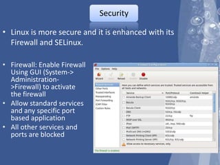 Security

• Linux is more secure and it is enhanced with its
  Firewall and SELinux.

• Firewall: Enable Firewall
  Using GUI (System->
  Administration-
  >Firewall) to activate
  the firewall
• Allow standard services
  and any specific port
  based application
• All other services and
  ports are blocked
 