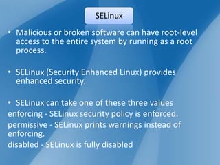 SELinux
• Malicious or broken software can have root-level
  access to the entire system by running as a root
  process.

• SELinux (Security Enhanced Linux) provides
  enhanced security.

• SELinux can take one of these three values
enforcing - SELinux security policy is enforced.
permissive - SELinux prints warnings instead of
enforcing.
disabled - SELinux is fully disabled
 