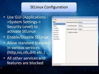 SELinux Configuration

• Use GUI (Applications -
  >System Settings->
  Security Level) to
  activate SELinux
• Enable/Disable SELinux
• Allow standard features
  in various services
  (http,nis,nfs,dns etc.)
• All other services and
  features are blocked
 