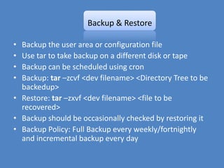 Backup & Restore

• Backup the user area or configuration file
• Use tar to take backup on a different disk or tape
• Backup can be scheduled using cron
• Backup: tar –zcvf <dev filename> <Directory Tree to be
  backedup>
• Restore: tar –zxvf <dev filename> <file to be
  recovered>
• Backup should be occasionally checked by restoring it
• Backup Policy: Full Backup every weekly/fortnightly
  and incremental backup every day
 