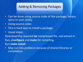 Adding & Removing Packages

• Can be done using source code of the package, binary
  rpms or yum utility.
• Using source code-
• This is hard way to install a package.
• Usual steps-
Download the required tar compressed file and extract it.
Run ./configure and make for compiling.
Run make install.
• May run into problems because of shared libraries or
  compilation.
 