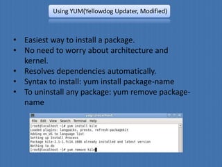 Using YUM(Yellowdog Updater, Modified)



• Easiest way to install a package.
• No need to worry about architecture and
  kernel.
• Resolves dependencies automatically.
• Syntax to install: yum install package-name
• To uninstall any package: yum remove package-
  name
 
