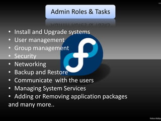 Admin Roles & Tasks

• Install and Upgrade systems
• User management
• Group management
• Security
• Networking
• Backup and Restore
• Communicate with the users
• Managing System Services
• Adding or Removing application packages
and many more..
 