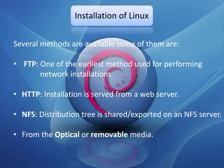 Installation of Linux

Several methods are available some of them are:

• FTP: One of the earliest method used for performing
       network installations

• HTTP: Installation is served from a web server.

• NFS: Distribution tree is shared/exported on an NFS server.

• From the Optical or removable media.
 