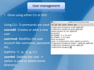 User management

• Done using either CLI or GUI.

Using CLI: 3 commands are used-
useradd- Creates or adds a new
user
usermod- Modifies the user
account like username, password
etc.,
(options –l, -p, -d,-g,-u )
userdel- Deletes the user. –r
option is used to delete home
directory
 