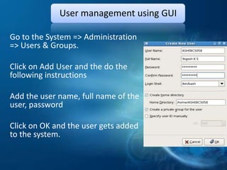 User management using GUI

Go to the System => Administration
=> Users & Groups.

Click on Add User and the do the
following instructions

Add the user name, full name of the
user, password

Click on OK and the user gets added
to the system.
 