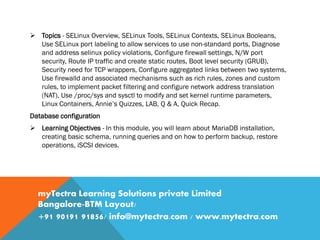  Topics - SELinux Overview, SELinux Tools, SELinux Contexts, SELinux Booleans,
Use SELinux port labeling to allow services to use non-standard ports, Diagnose
and address selinux policy violations, Configure firewall settings, N/W port
security, Route IP traffic and create static routes, Boot level security (GRUB),
Security need for TCP wrappers, Configure aggregated links between two systems,
Use firewalld and associated mechanisms such as rich rules, zones and custom
rules, to implement packet filtering and configure network address translation
(NAT), Use /proc/sys and sysctl to modify and set kernel runtime parameters,
Linux Containers, Annie’s Quizzes, LAB, Q & A, Quick Recap.
Database configuration
 Learning Objectives - In this module, you will learn about MariaDB installation,
creating basic schema, running queries and on how to perform backup, restore
operations, iSCSI devices.
myTectra Learning Solutions private Limited
Bangalore-BTM Layout/
+91 90191 91856/ info@mytectra.com / www.mytectra.com
 