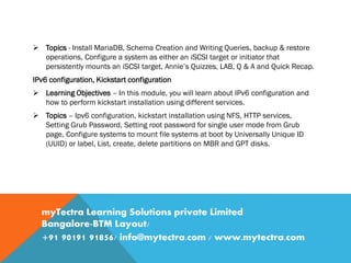 Topics - Install MariaDB, Schema Creation and Writing Queries, backup & restore
operations, Configure a system as either an iSCSI target or initiator that
persistently mounts an iSCSI target, Annie’s Quizzes, LAB, Q & A and Quick Recap.
IPv6 configuration, Kickstart configuration
 Learning Objectives – In this module, you will learn about IPv6 configuration and
how to perform kickstart installation using different services.
 Topics – Ipv6 configuration, kickstart installation using NFS, HTTP services,
Setting Grub Password, Setting root password for single user mode from Grub
page, Configure systems to mount file systems at boot by Universally Unique ID
(UUID) or label, List, create, delete partitions on MBR and GPT disks.
myTectra Learning Solutions private Limited
Bangalore-BTM Layout/
+91 90191 91856/ info@mytectra.com / www.mytectra.com
 