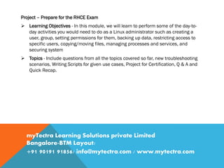 Project – Prepare for the RHCE Exam
 Learning Objectives - In this module, we will learn to perform some of the day-to-
day activities you would need to do as a Linux administrator such as creating a
user, group, setting permissions for them, backing up data, restricting access to
specific users, copying/moving files, managing processes and services, and
securing system
 Topics - Include questions from all the topics covered so far, new troubleshooting
scenarios, Writing Scripts for given use cases, Project for Certification, Q & A and
Quick Recap.
myTectra Learning Solutions private Limited
Bangalore-BTM Layout/
+91 90191 91856/ info@mytectra.com / www.mytectra.com
 