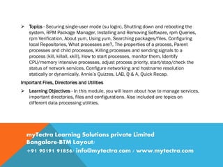  Topics - Securing single-user mode (su login), Shutting down and rebooting the
system, RPM Package Manager, Installing and Removing Software, rpm Queries,
rpm Verification, About yum, Using yum, Searching packages/files, Configuring
local Repositories, What processes are?, The properties of a process, Parent
processes and child processes, Killing processes and sending signals to a
process (kill, killall, xkill), How to start processes, monitor them, Identify
CPU/memory intensive processes, adjust process priority, start/stop/check the
status of network services, Configure networking and hostname resolution
statically or dynamically, Annie’s Quizzes, LAB, Q & A, Quick Recap.
Important Files, Directories and Utilities
 Learning Objectives - In this module, you will learn about how to manage services,
important directories, files and configurations. Also included are topics on
different data processing utilities.
myTectra Learning Solutions private Limited
Bangalore-BTM Layout/
+91 90191 91856/ info@mytectra.com / www.mytectra.com
 