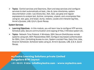  Topics - Control services and Daemons, Start and stop services and configure
services to start automatically at boot, /dev & /proc directories, system
documentation under /usr/share/doc, Awk, Sed, use grep and regular
expressions to analyze text, Archive, compress, unpack, and uncompress files
using tar, star, gzip, and bzip2, dump, restore, Locate and interpret log files,
Annie’s Quizzes, LAB, Q & A, Quick Recap.
System Services
 Learning Objectives - In this module, you will learn how to configure NTP service,
Schedule jobs, Secure communication and copying of files, X Window system etc.
 Topics - Network Time Protocol, X Windows, SSH: Secure Shell(Access remote
systems using ssh, SCP, Passwordless SSH, Configure key-based authentication
for SSH), Cron, Controlling Access to cron, System crontab Files, Daily Cron Jobs,
Anacron Scheduler, Schedule tasks using at, Annie’s Quizzes, LAB, Q & A, Quick
Recap.
myTectra Learning Solutions private Limited
Bangalore-BTM Layout/
+91 90191 91856/ info@mytectra.com / www.mytectra.com
 