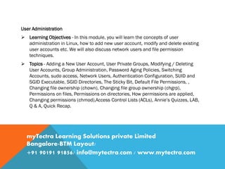 User Administration
 Learning Objectives - In this module, you will learn the concepts of user
administration in Linux, how to add new user account, modify and delete existing
user accounts etc. We will also discuss network users and file permission
techniques.
 Topics - Adding a New User Account, User Private Groups, Modifying / Deleting
User Accounts, Group Administration, Password Aging Policies, Switching
Accounts, sudo access, Network Users, Authentication Configuration, SUID and
SGID Executable, SGID Directories, The Sticky Bit, Default File Permissions, ,
Changing file ownership (chown), Changing file group ownership (chgrp),
Permissions on files, Permissions on directories, How permissions are applied,
Changing permissions (chmod),Access Control Lists (ACLs), Annie’s Quizzes, LAB,
Q & A, Quick Recap.
myTectra Learning Solutions private Limited
Bangalore-BTM Layout/
+91 90191 91856/ info@mytectra.com / www.mytectra.com
 