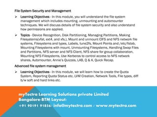 File System Security and Management
 Learning Objectives - In this module, you will understand the file system
management which includes mounting, unmounting and automounter
techniques. We will discuss details of file system security and also understand
how permissions are applied.
 Topics - Device Recognition, Disk Partitioning, Managing Partitions, Making
Filesystems(vfat, ext4, and xfs,), Mount and unmount CIFS and NFS network file
systems, Filesystems and types, Labels, tune2fs, Mount Points and /etc/fstab,
Mounting Filesystems with mount, Unmounting Filesystems, Handling Swap Files
and Partitions, NFS server and NFS Client, NFS share for group collaboration,
Mounting NFS Filesystems, Use Kerberos to control access to NFS network
shares, Automounter, Annie’s Quizzes, LAB, Q & A, Quick Recap.
Advanced file system management
 Learning Objectives - In this module, we will learn how to create the Quota
System, Reporting Quota Status etc, LVM Creation, Network Tools, File types, diff
b/w soft and hard links etc.
myTectra Learning Solutions private Limited
Bangalore-BTM Layout/
+91 90191 91856/ info@mytectra.com / www.mytectra.com
 