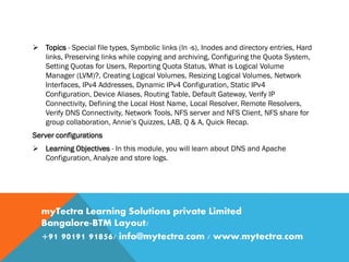  Topics - Special file types, Symbolic links (ln -s), Inodes and directory entries, Hard
links, Preserving links while copying and archiving, Configuring the Quota System,
Setting Quotas for Users, Reporting Quota Status, What is Logical Volume
Manager (LVM)?, Creating Logical Volumes, Resizing Logical Volumes, Network
Interfaces, IPv4 Addresses, Dynamic IPv4 Configuration, Static IPv4
Configuration, Device Aliases, Routing Table, Default Gateway, Verify IP
Connectivity, Defining the Local Host Name, Local Resolver, Remote Resolvers,
Verify DNS Connectivity, Network Tools, NFS server and NFS Client, NFS share for
group collaboration, Annie’s Quizzes, LAB, Q & A, Quick Recap.
Server configurations
 Learning Objectives - In this module, you will learn about DNS and Apache
Configuration, Analyze and store logs.
myTectra Learning Solutions private Limited
Bangalore-BTM Layout/
+91 90191 91856/ info@mytectra.com / www.mytectra.com
 